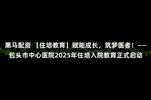 黑马配资 【住培教育】赋能成长，筑梦医者！——包头市中心医院2025年住培入院教育正式启动