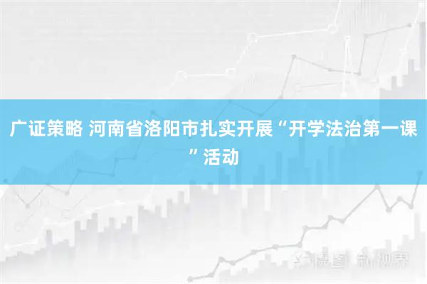 广证策略 河南省洛阳市扎实开展“开学法治第一课”活动