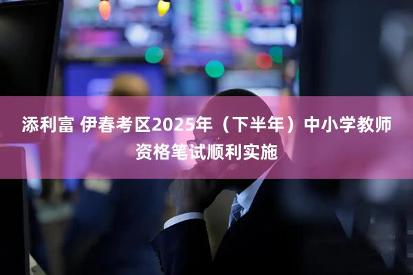 添利富 伊春考区2025年（下半年）中小学教师资格笔试顺利实施