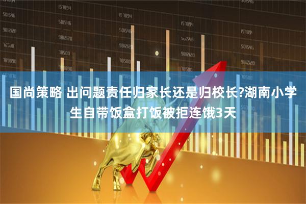国尚策略 出问题责任归家长还是归校长?湖南小学生自带饭盒打饭被拒连饿3天