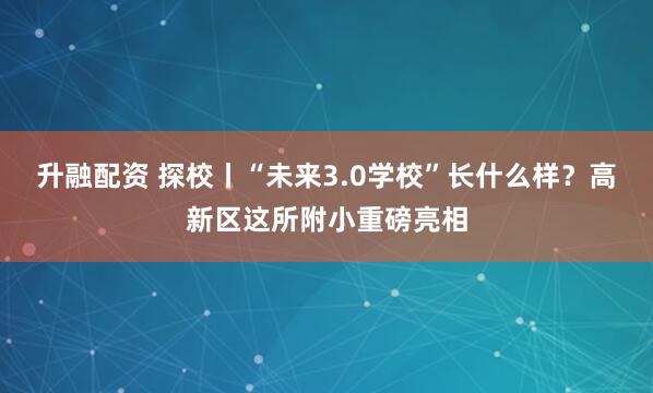 升融配资 探校丨“未来3.0学校”长什么样？高新区这所附小重磅亮相