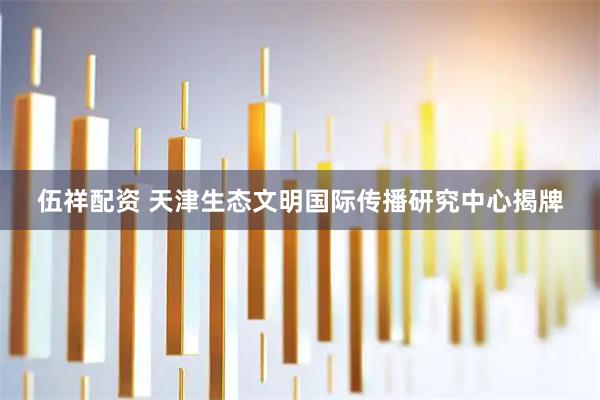 伍祥配资 天津生态文明国际传播研究中心揭牌