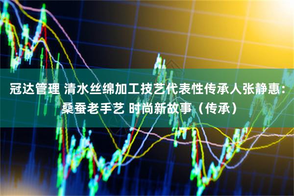 冠达管理 清水丝绵加工技艺代表性传承人张静惠： 桑蚕老手艺 时尚新故事（传承）