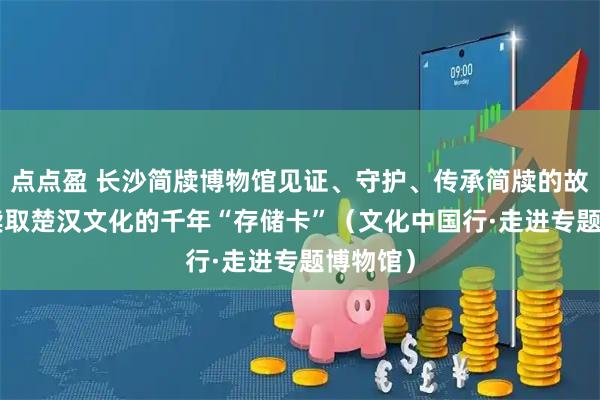 点点盈 长沙简牍博物馆见证、守护、传承简牍的故事—— 读取楚汉文化的千年“存储卡”（文化中国行·走进专题博物馆）