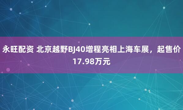 永旺配资 北京越野BJ40增程亮相上海车展，起售价17.98万元