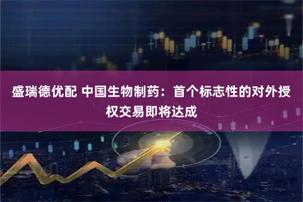 盛瑞德优配 中国生物制药：首个标志性的对外授权交易即将达成