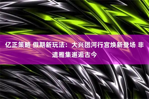 亿正策略 假期新玩法：大兴团河行宫焕新登场 非遗雅集邂逅古今