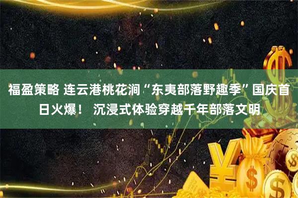 福盈策略 连云港桃花涧“东夷部落野趣季”国庆首日火爆！ 沉浸式体验穿越千年部落文明