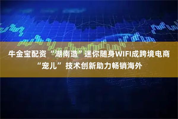 牛金宝配资 “湖南造”迷你随身WIFI成跨境电商“宠儿” 技术创新助力畅销海外