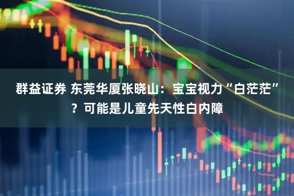 群益证券 东莞华厦张晓山：宝宝视力“白茫茫”？可能是儿童先天性白内障