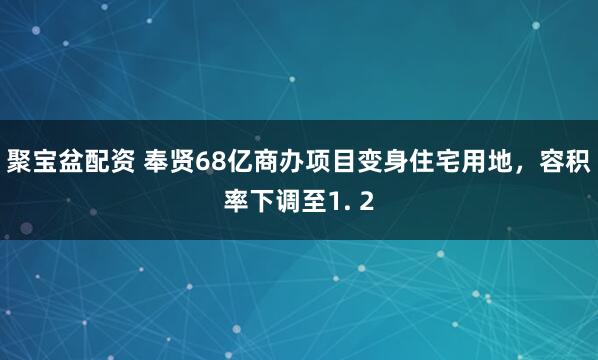 聚宝盆配资 奉贤68亿商办项目变身住宅用地，容积率下调至1. 2