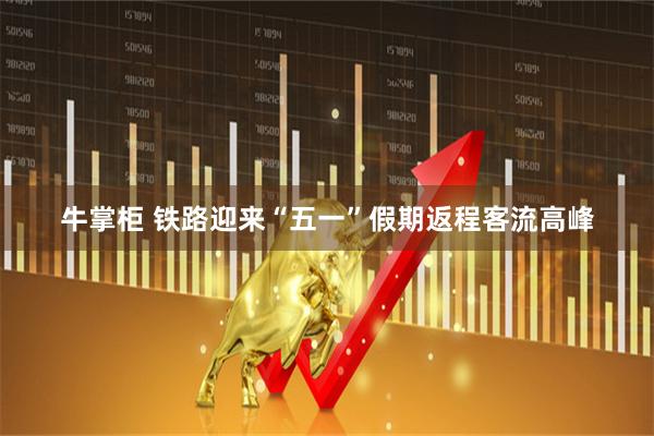 牛掌柜 铁路迎来“五一”假期返程客流高峰