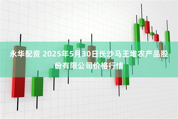 永华配资 2025年5月30日长沙马王堆农产品股份有限公司价格行情